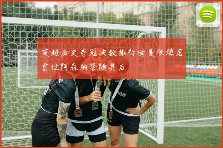 英超历史夺冠次数排行榜曼联稳居首位阿森纳紧随其后