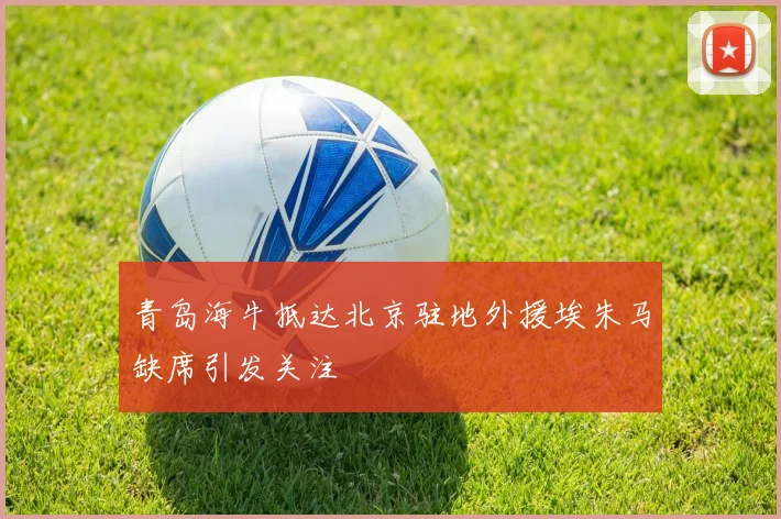 青岛海牛抵达北京驻地外援埃朱马缺席引发关注