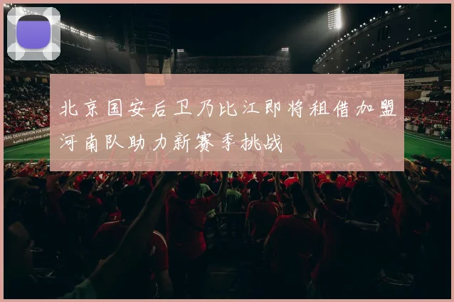 北京国安后卫乃比江即将租借加盟河南队助力新赛季挑战