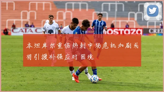 本坦库尔重伤热刺中场危机加剧或将引援补强应对困境
