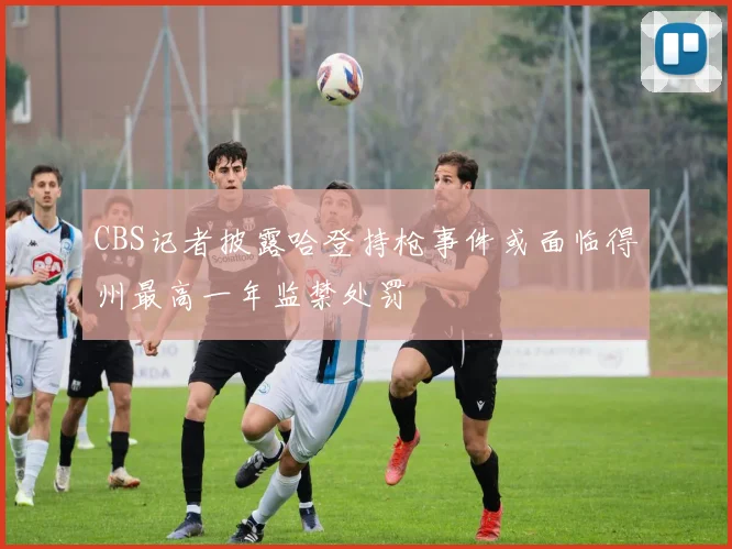 CBS记者披露哈登持枪事件或面临得州最高一年监禁处罚