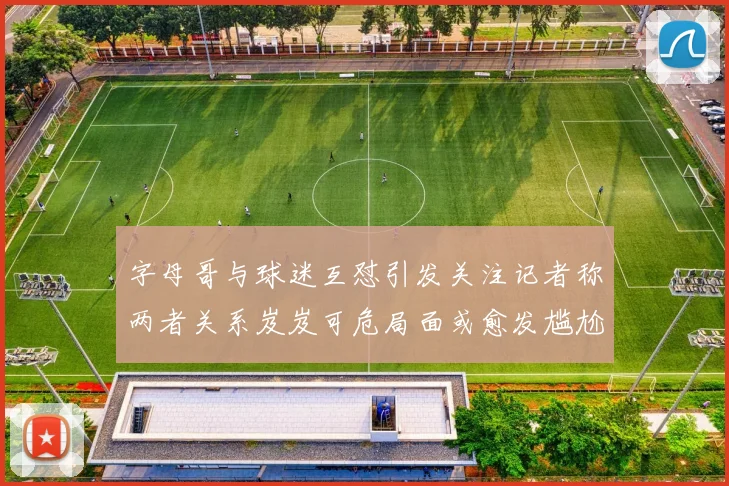 字母哥与球迷互怼引发关注记者称两者关系岌岌可危局面或愈发尴尬