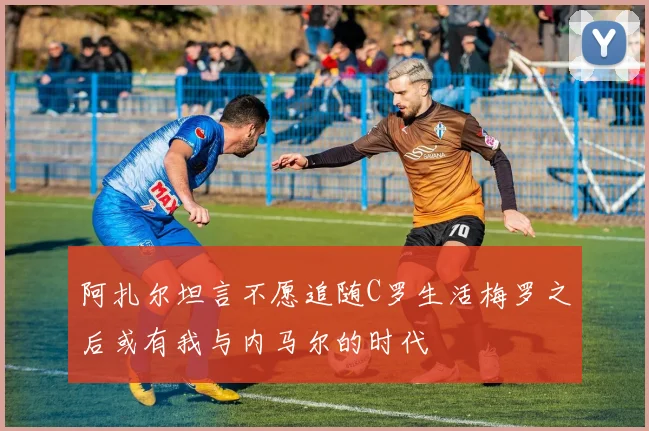 阿扎尔坦言不愿追随C罗生活梅罗之后或有我与内马尔的时代
