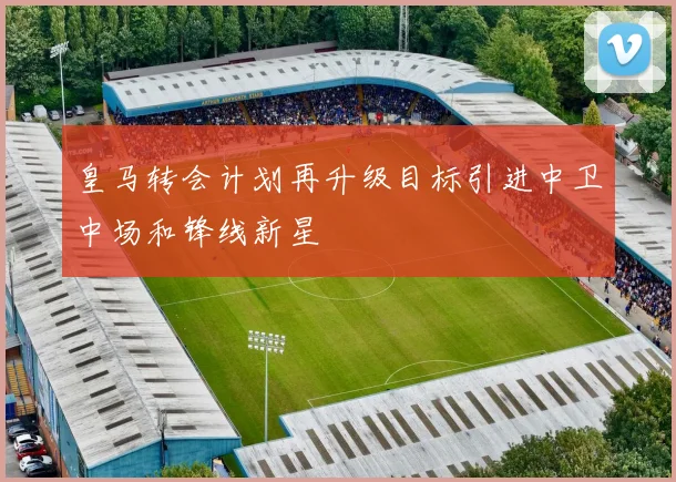 皇马转会计划再升级目标引进中卫中场和锋线新星