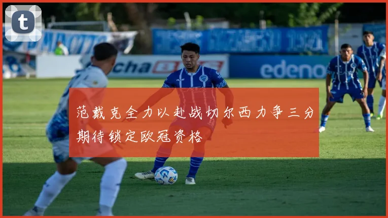 范戴克全力以赴战切尔西力争三分期待锁定欧冠资格