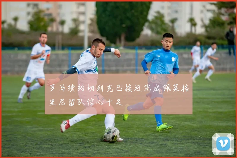 罗马续约切利克已接近完成佩莱格里尼留队信心十足