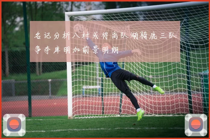 名记分析八村或将离队湖骑鹿三队争夺库明加前景明朗
