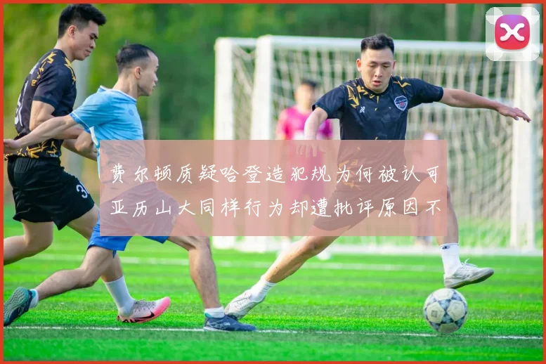 费尔顿质疑哈登造犯规为何被认可亚历山大同样行为却遭批评原因不明