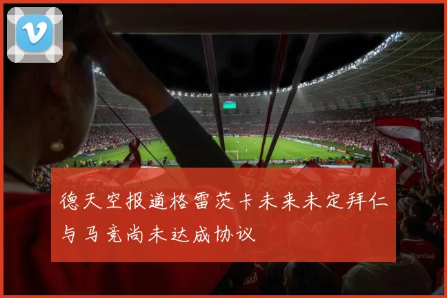 德天空报道格雷茨卡未来未定拜仁与马竞尚未达成协议