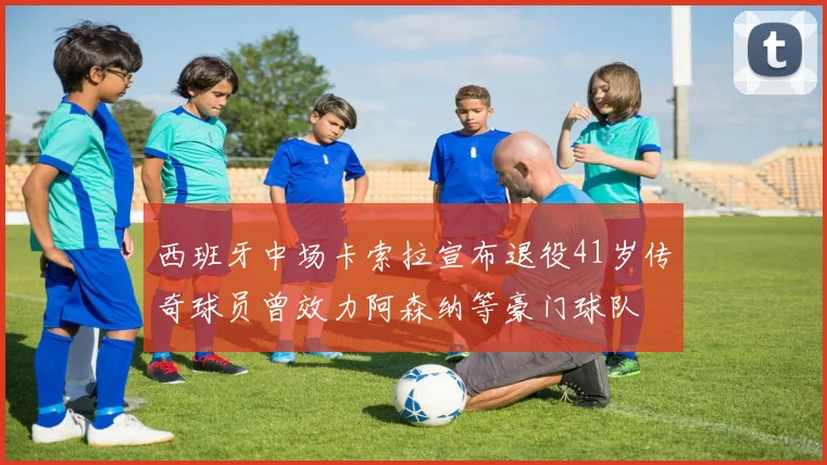 西班牙中场卡索拉宣布退役41岁传奇球员曾效力阿森纳等豪门球队
