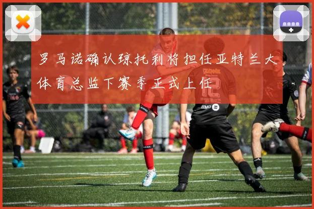 罗马诺确认琼托利将担任亚特兰大体育总监下赛季正式上任