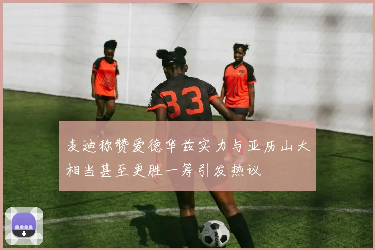 麦迪称赞爱德华兹实力与亚历山大相当甚至更胜一筹引发热议
