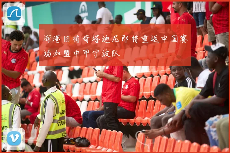 海港旧将奇塔迪尼即将重返中国赛场加盟中甲宁波队
