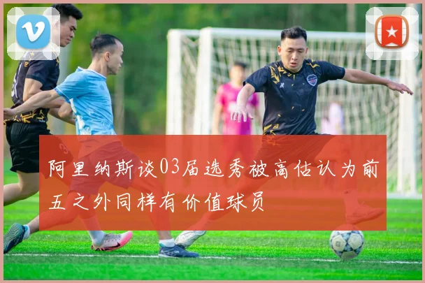 阿里纳斯谈03届选秀被高估认为前五之外同样有价值球员