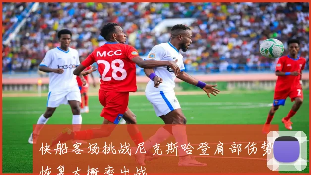 快船客场挑战尼克斯哈登肩部伤势恢复大概率出战