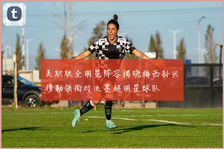 美职联全明星阵容揭晓梅西孙兴慜穆勒领衔对决墨超明星球队