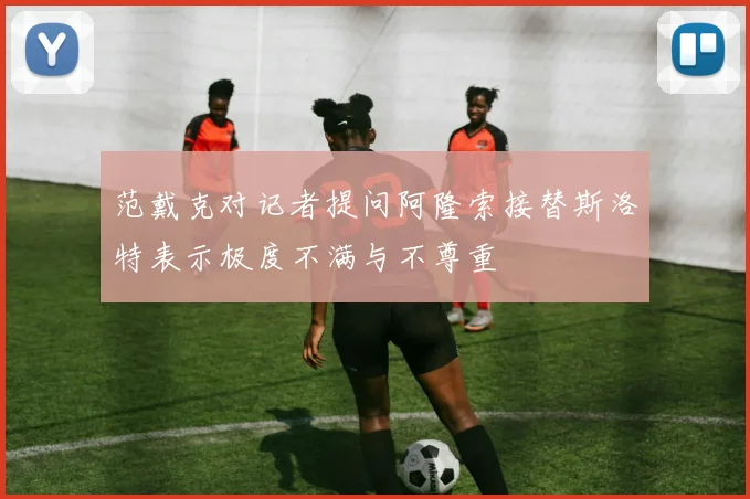 范戴克对记者提问阿隆索接替斯洛特表示极度不满与不尊重