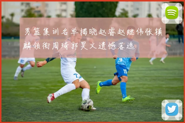 男篮集训名单揭晓赵睿赵继伟张镇麟领衔周琦郭昊文遗憾落选